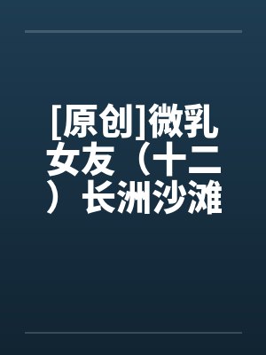 [原创]微乳女友（十二）长洲沙滩