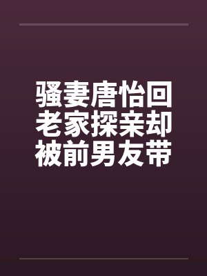 骚妻唐怡回老家探亲却被前男友带着到处挨操