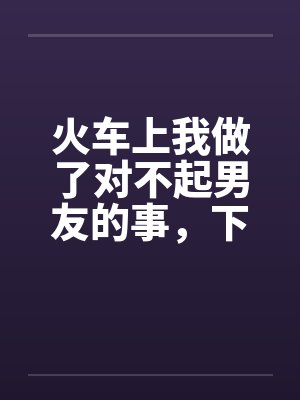 火车上我做了对不起男友的事，下来后好后悔