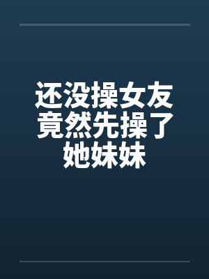 还没操女友竟然先操了她妹妹